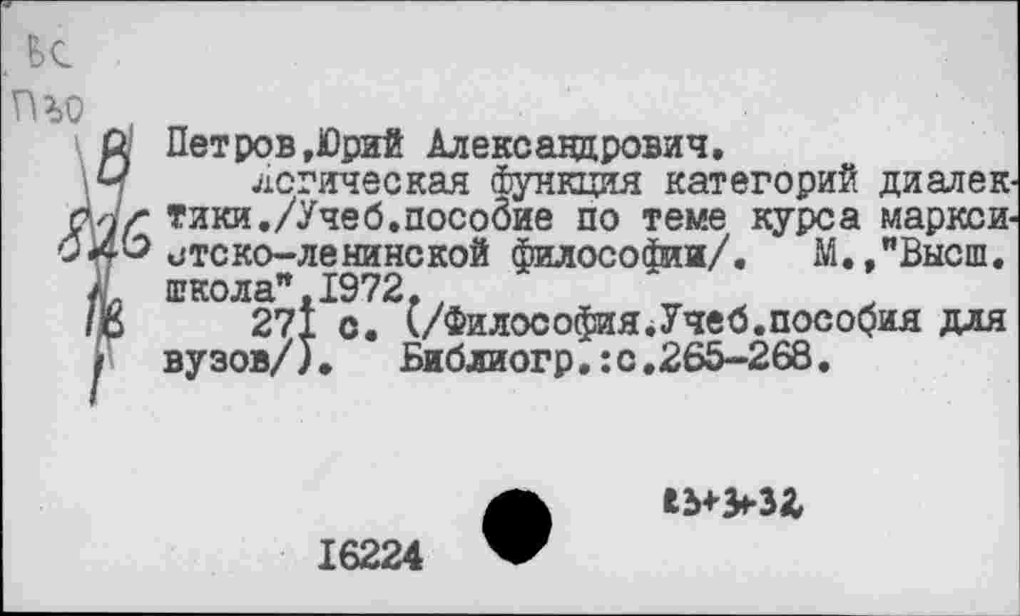 ﻿Петров,Юрий Александрович.
логическая функция категорий ди ал е к тики./Учеб.пособие по теме курса марксистско-ленинской философии/. М./Высш. школа",1972,.
271 с. (/Философия.Учеб.пособия для вузов/).	Библиогр.:с.265-268.

16224